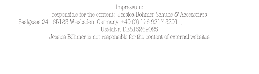 Impressum:   
responsible for the content:  Jessica Böhmer Schuhe & Accessoires    
Saalgasse 24   65183 Wiesbaden  Germany  +49 (0) 176 9217 3291   jessicaboehmer@me.com
Ust-IdNr. DE815269025
Jessica Böhmer is not responsible for the content of external websites
                                         
Concept & Design   
annebluesky Communication of Art  /  Claussen-Finks Creative   © 2012 
